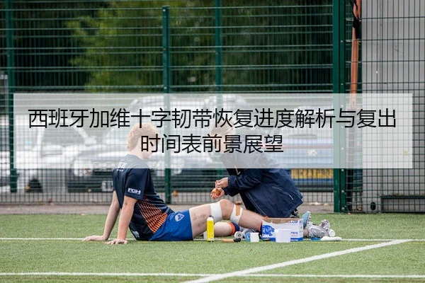 西班牙加维十字韧带恢复进度解析与复出时间表前景展望