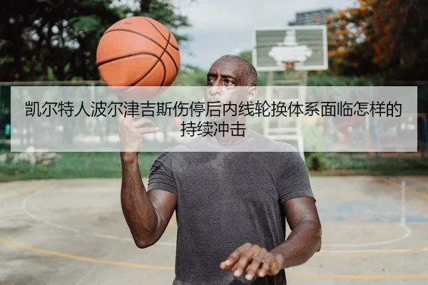 凯尔特人波尔津吉斯伤停后内线轮换体系面临怎样的持续冲击